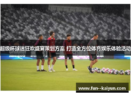 超级杯球迷狂欢盛宴策划方案 打造全方位体育娱乐体验活动 超级杯球迷狂欢盛宴策划方案 打造全方位体育娱乐体验活动