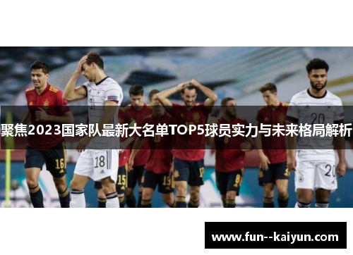 聚焦2023国家队最新大名单TOP5球员实力与未来格局解析 聚焦2023国家队最新大名单TOP5球员实力与未来格局解析